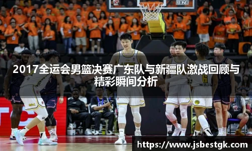 2017全运会男篮决赛广东队与新疆队激战回顾与精彩瞬间分析